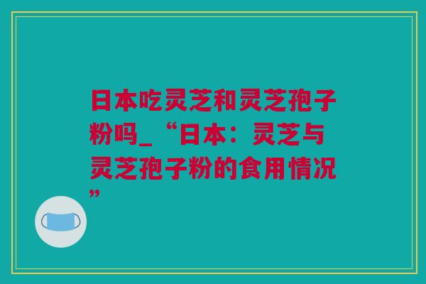 日本吃灵芝和灵芝孢子粉吗_“日本：灵芝与灵芝孢子粉的食用情况”