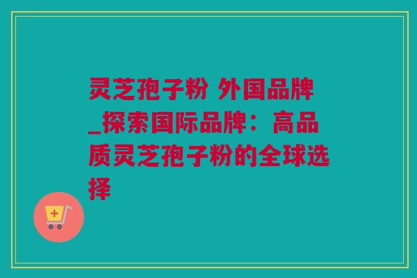 灵芝孢子粉 外国品牌_探索国际品牌：高品质灵芝孢子粉的全球选择