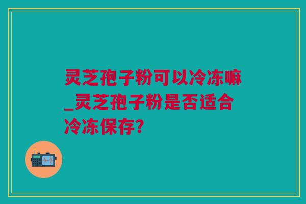 灵芝孢子粉可以冷冻嘛_灵芝孢子粉是否适合冷冻保存？