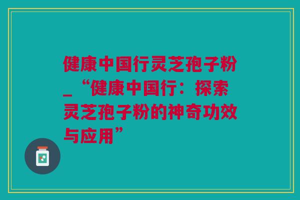 健康中国行灵芝孢子粉_“健康中国行：探索灵芝孢子粉的神奇功效与应用”