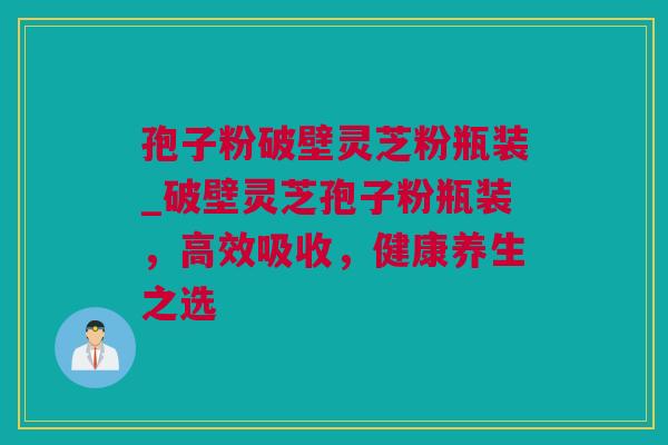 孢子粉破壁灵芝粉瓶装_破壁灵芝孢子粉瓶装，高效吸收，健康养生之选