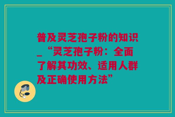 普及灵芝孢子粉的知识_“灵芝孢子粉：全面了解其功效、适用人群及正确使用方法”