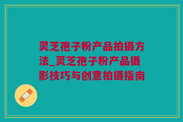 灵芝孢子粉产品拍摄方法_灵芝孢子粉产品摄影技巧与创意拍摄指南