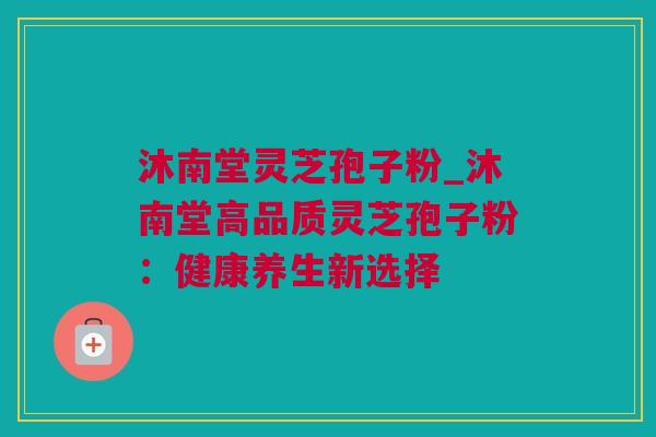 沐南堂灵芝孢子粉_沐南堂高品质灵芝孢子粉：健康养生新选择