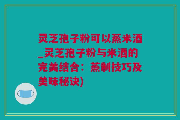 灵芝孢子粉可以蒸米酒_灵芝孢子粉与米酒的完美结合：蒸制技巧及美味秘诀)