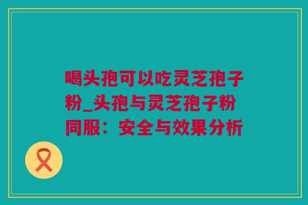 喝头孢可以吃灵芝孢子粉_头孢与灵芝孢子粉同服：安全与效果分析