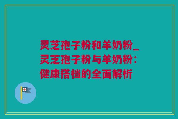 灵芝孢子粉和羊奶粉_灵芝孢子粉与羊奶粉：健康搭档的全面解析