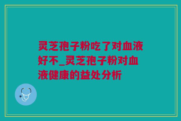 灵芝孢子粉吃了对血液好不_灵芝孢子粉对血液健康的益处分析