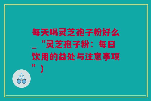每天喝灵芝孢子粉好么_“灵芝孢子粉：每日饮用的益处与注意事项”)