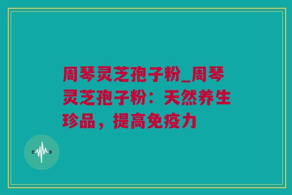 周琴灵芝孢子粉_周琴灵芝孢子粉：天然养生珍品，提高免疫力