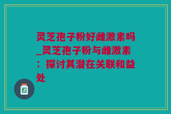 灵芝孢子粉好雌激素吗_灵芝孢子粉与雌激素：探讨其潜在关联和益处