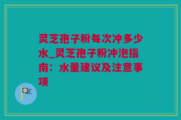 灵芝孢子粉每次冲多少水_灵芝孢子粉冲泡指南：水量建议及注意事项