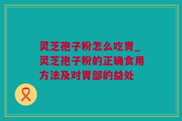 灵芝孢子粉怎么吃胃_灵芝孢子粉的正确食用方法及对胃部的益处