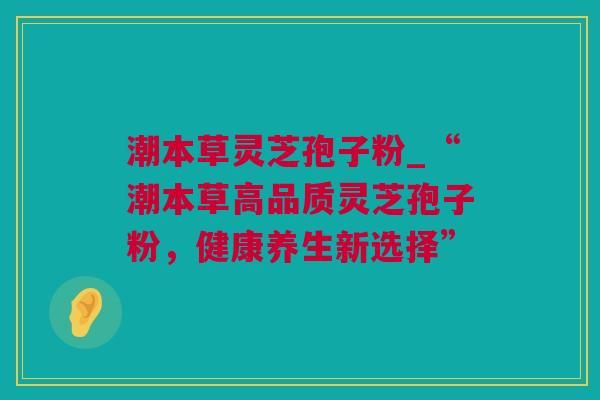 潮本草灵芝孢子粉_“潮本草高品质灵芝孢子粉，健康养生新选择”