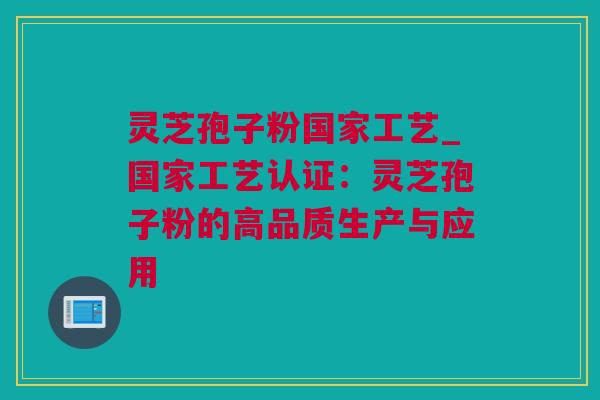 灵芝孢子粉国家工艺_国家工艺认证:灵芝孢子粉的高品质生产与应用 灵芝孢子粉国家工艺_国家工艺认证:灵芝孢子粉的高品质生产与应用