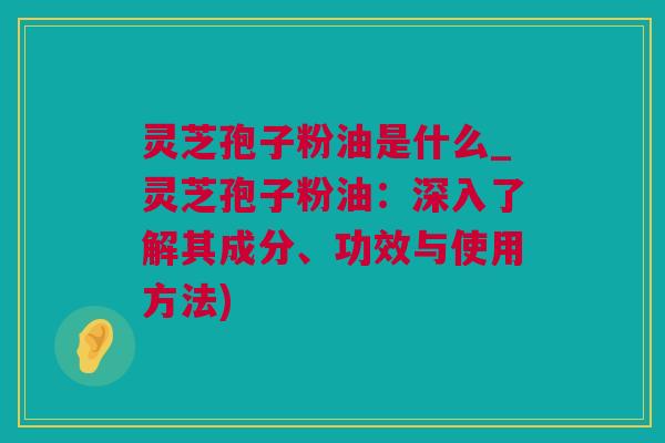 灵芝孢子粉油是什么_灵芝孢子粉油：深入了解其成分、功效与使用方法)