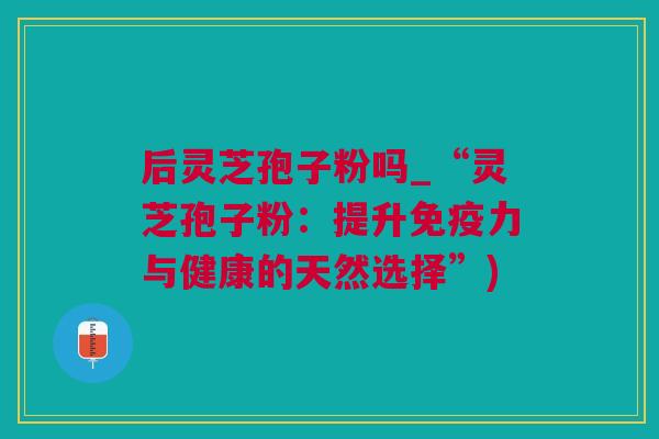 后灵芝孢子粉吗_“灵芝孢子粉：提升免疫力与健康的天然选择”)