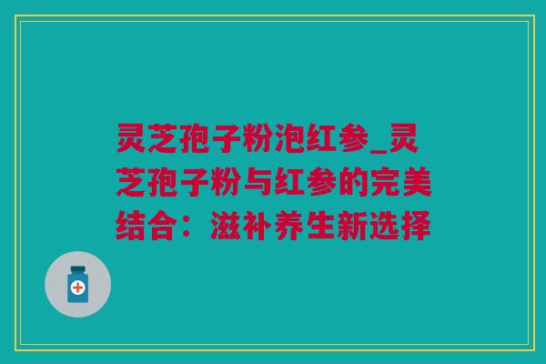 灵芝孢子粉泡红参_灵芝孢子粉与红参的完美结合：滋补养生新选择