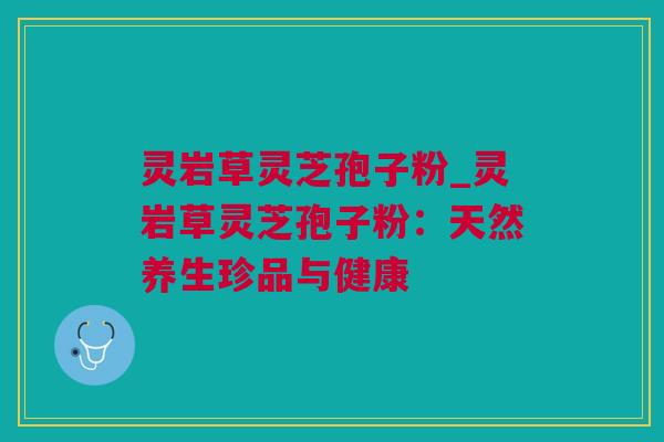 灵岩草灵芝孢子粉_灵岩草灵芝孢子粉：天然养生珍品与健康