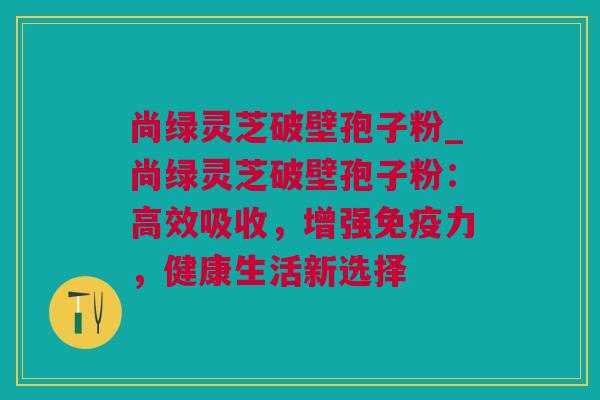 尚绿灵芝破壁孢子粉_尚绿灵芝破壁孢子粉：高效吸收，增强免疫力，健康生活新选择