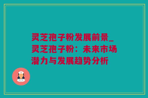 灵芝孢子粉发展前景_灵芝孢子粉：未来市场潜力与发展趋势分析