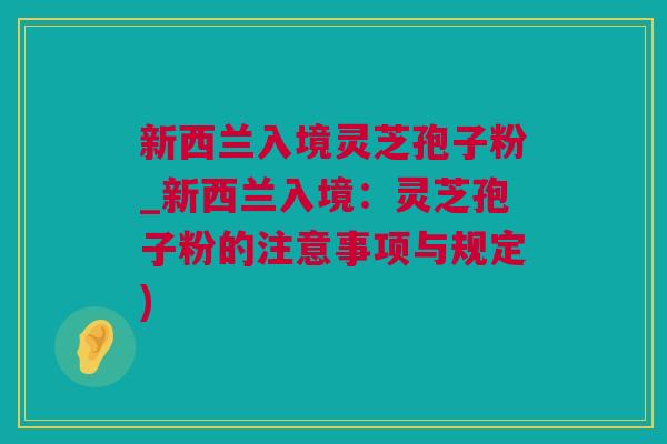 新西兰入境灵芝孢子粉_新西兰入境：灵芝孢子粉的注意事项与规定)