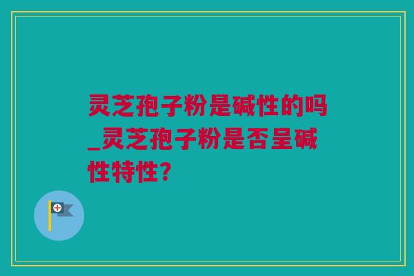 灵芝孢子粉是碱性的吗_灵芝孢子粉是否呈碱性特性? 灵芝孢子粉是碱性的吗_灵芝孢子粉是否呈碱性特性?