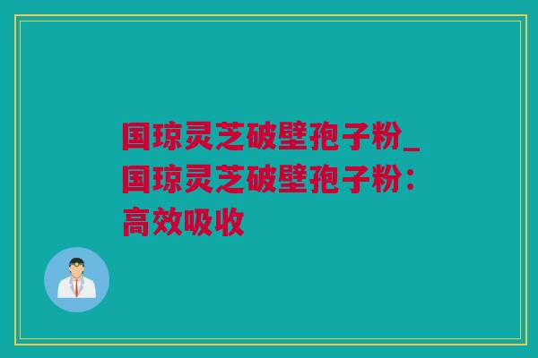 国琼灵芝破壁孢子粉_国琼灵芝破壁孢子粉：高效吸收
