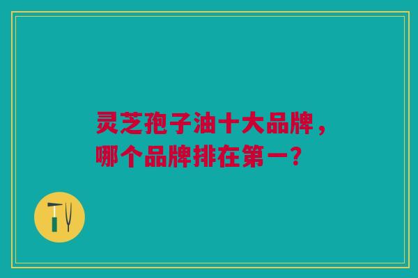 灵芝孢子油十大品牌，哪个品牌排在第一？