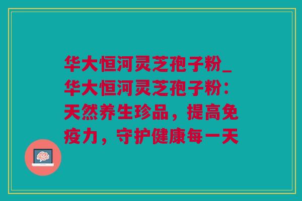 华大恒河灵芝孢子粉_华大恒河灵芝孢子粉：天然养生珍品，提高免疫力，守护健康每一天