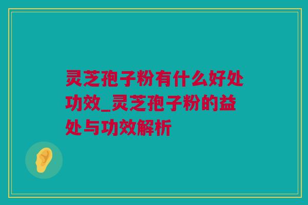 灵芝孢子粉有什么好处功效_灵芝孢子粉的益处与功效解析