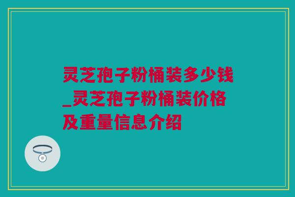 灵芝孢子粉桶装多少钱_灵芝孢子粉桶装价格及重量信息介绍