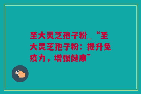 圣大灵芝孢子粉_“圣大灵芝孢子粉：提升免疫力，增强健康”