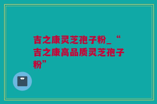 吉之康灵芝孢子粉_“吉之康高品质灵芝孢子粉” 吉之康灵芝孢子粉_“吉之康高品质灵芝孢子粉”
