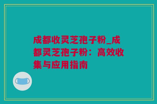 成都收灵芝孢子粉_成都灵芝孢子粉：高效收集与应用指南