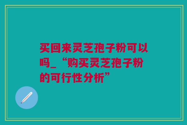 买回来灵芝孢子粉可以吗_“购买灵芝孢子粉的可行性分析”
