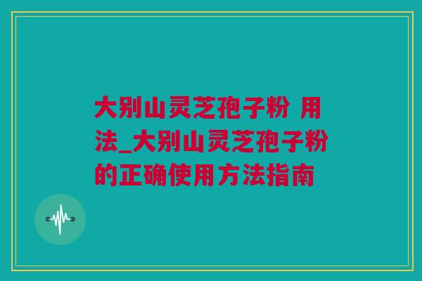 大别山灵芝孢子粉 用法_大别山灵芝孢子粉的正确使用方法指南