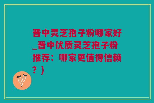 晋中灵芝孢子粉哪家好_晋中优质灵芝孢子粉推荐：哪家更值得信赖？)