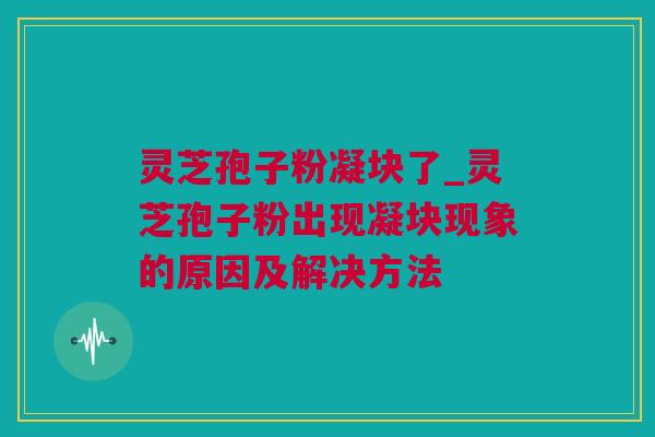 灵芝孢子粉凝块了_灵芝孢子粉出现凝块现象的原因及解决方法