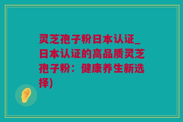 灵芝孢子粉日本认证_日本认证的高品质灵芝孢子粉：健康养生新选择)