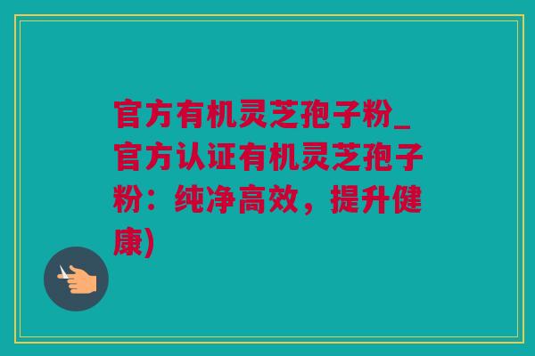 官方有机灵芝孢子粉_官方认证有机灵芝孢子粉：纯净高效，提升健康)