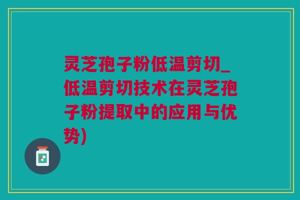 灵芝孢子粉低温剪切_低温剪切技术在灵芝孢子粉提取中的应用与优势)