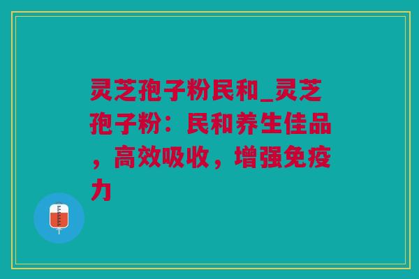 灵芝孢子粉民和_灵芝孢子粉：民和养生佳品，高效吸收，增强免疫力