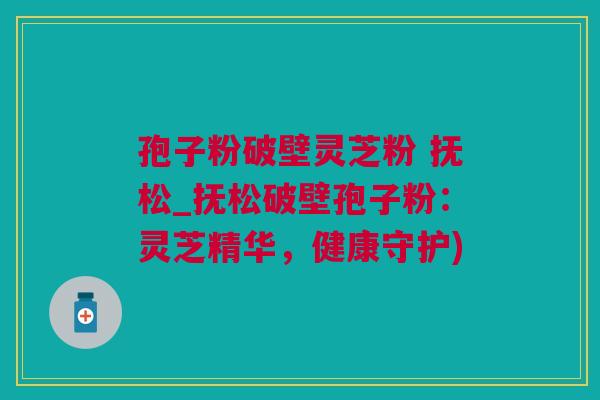 孢子粉破壁灵芝粉 抚松_抚松破壁孢子粉：灵芝精华，健康守护)