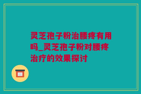 灵芝孢子粉治腰疼有用吗_灵芝孢子粉对腰疼治疗的效果探讨