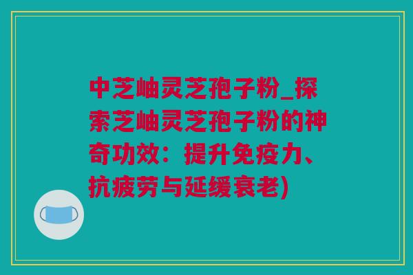 中芝岫灵芝孢子粉_探索芝岫灵芝孢子粉的神奇功效：提升免疫力、抗疲劳与延缓衰老)