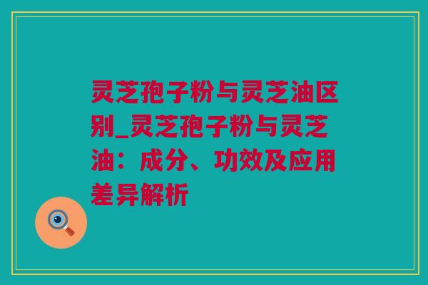 灵芝孢子粉与灵芝油区别_灵芝孢子粉与灵芝油：成分、功效及应用差异解析