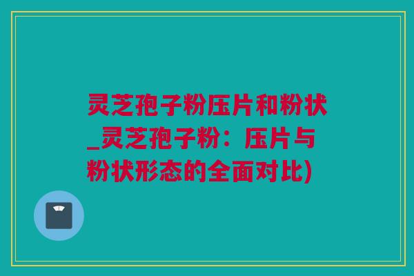 灵芝孢子粉压片和粉状_灵芝孢子粉：压片与粉状形态的全面对比)