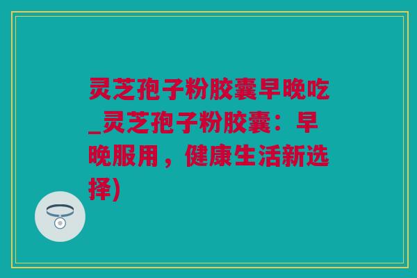 灵芝孢子粉胶囊早晚吃_灵芝孢子粉胶囊：早晚服用，健康生活新选择)