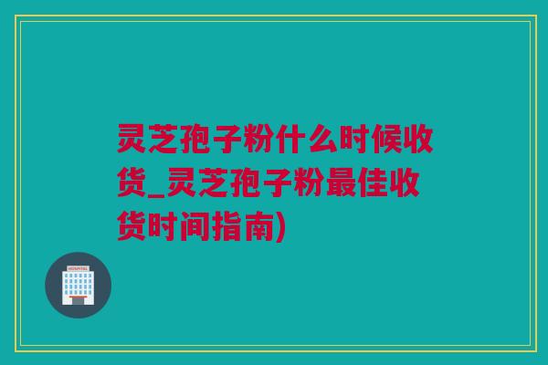 灵芝孢子粉什么时候收货_灵芝孢子粉最佳收货时间指南)